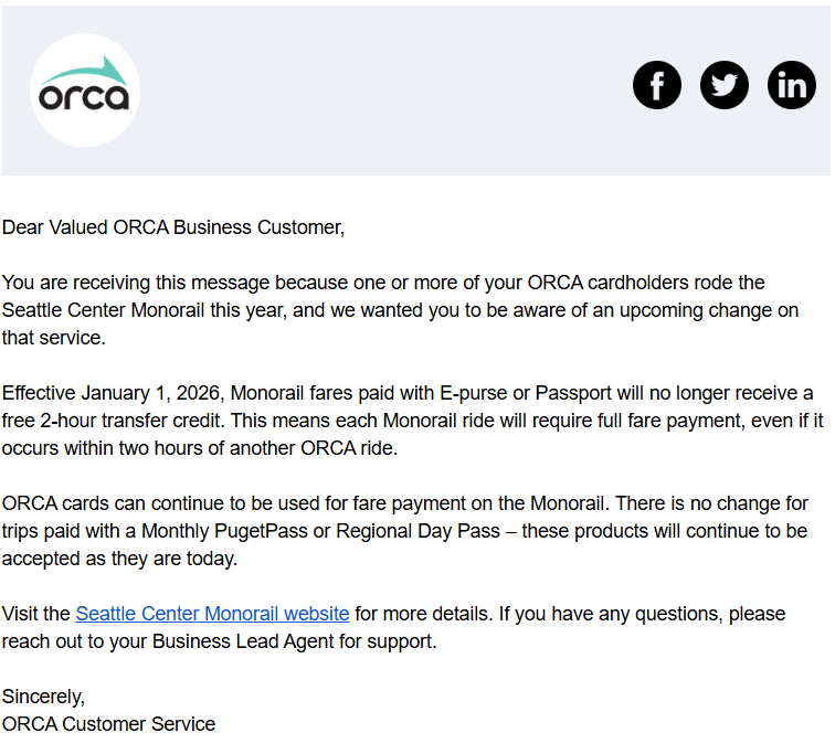 Email reads: Dear Valued ORCA Business Customer, 
  
You are receiving this message because one or more of your ORCA cardholders rode the Seattle Center Monorail this year, and we wanted you to be aware of an upcoming change on that service. 
  
Effective January 1, 2026, Monorail fares paid with E-purse or Passport will no longer receive a free 2-hour transfer credit. This means each Monorail ride will require full fare payment, even if it occurs within two hours of another ORCA ride.  
  
ORCA cards can continue to be used for fare payment on the Monorail. There is no change for trips paid with a Monthly PugetPass or Regional Day Pass – these products will continue to be accepted as they are today.  
  
Visit the Seattle Center Monorail website for more details. If you have any questions, please
reach out to your Business Lead Agent for support. 
  
Sincerely, 
ORCA Customer Service   